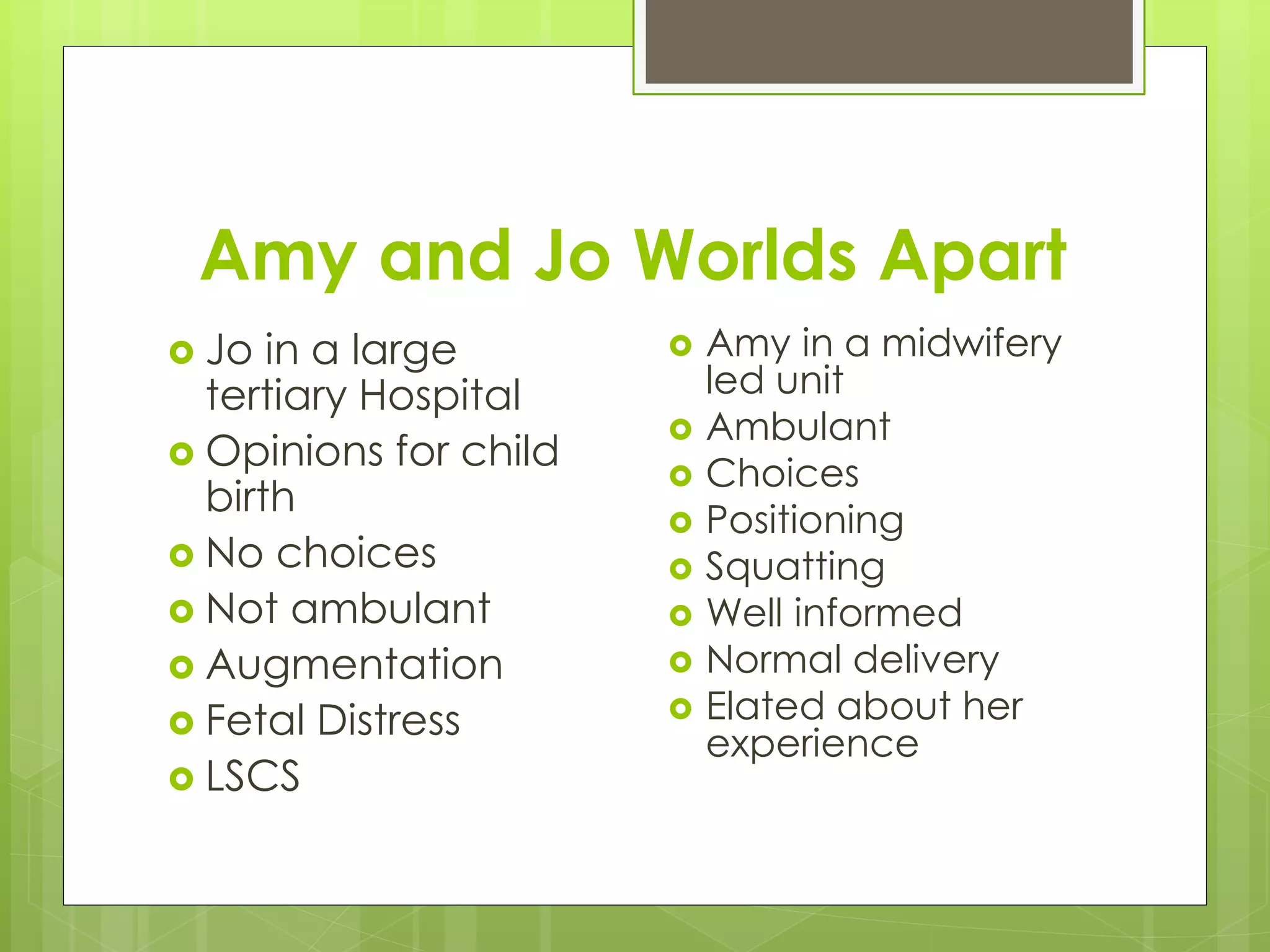 Amy and Jo Worlds Apart
 Jo in a large
tertiary Hospital
 Opinions for child
birth
 No choices
 Not ambulant
 Augmentation
 Fetal Distress
 LSCS
 Amy in a midwifery
led unit
 Ambulant
 Choices
 Positioning
 Squatting
 Well informed
 Normal delivery
 Elated about her
experience
 