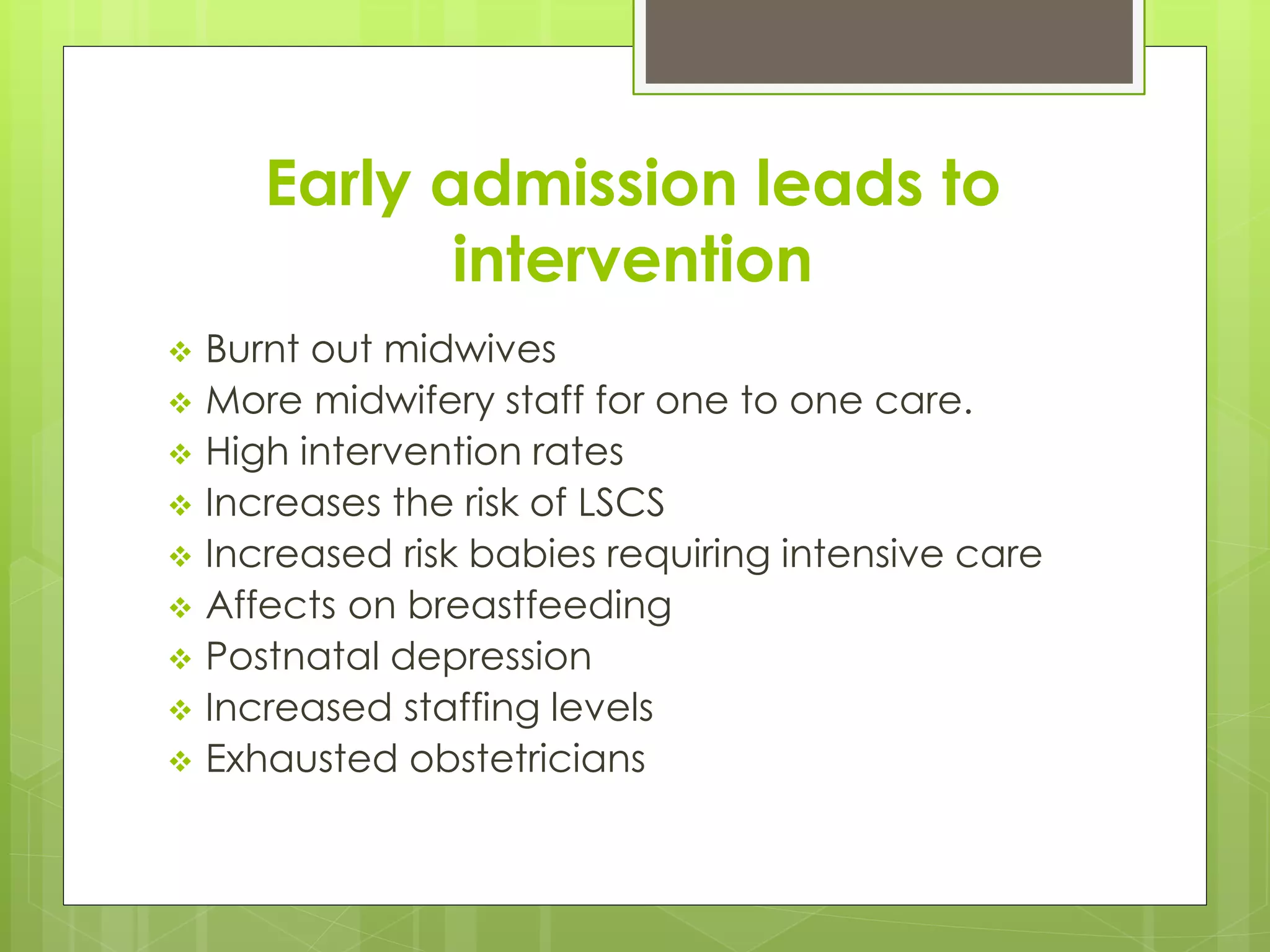 Early admission leads to
intervention
 Burnt out midwives
 More midwifery staff for one to one care.
 High intervention rates
 Increases the risk of LSCS
 Increased risk babies requiring intensive care
 Affects on breastfeeding
 Postnatal depression
 Increased staffing levels
 Exhausted obstetricians
 