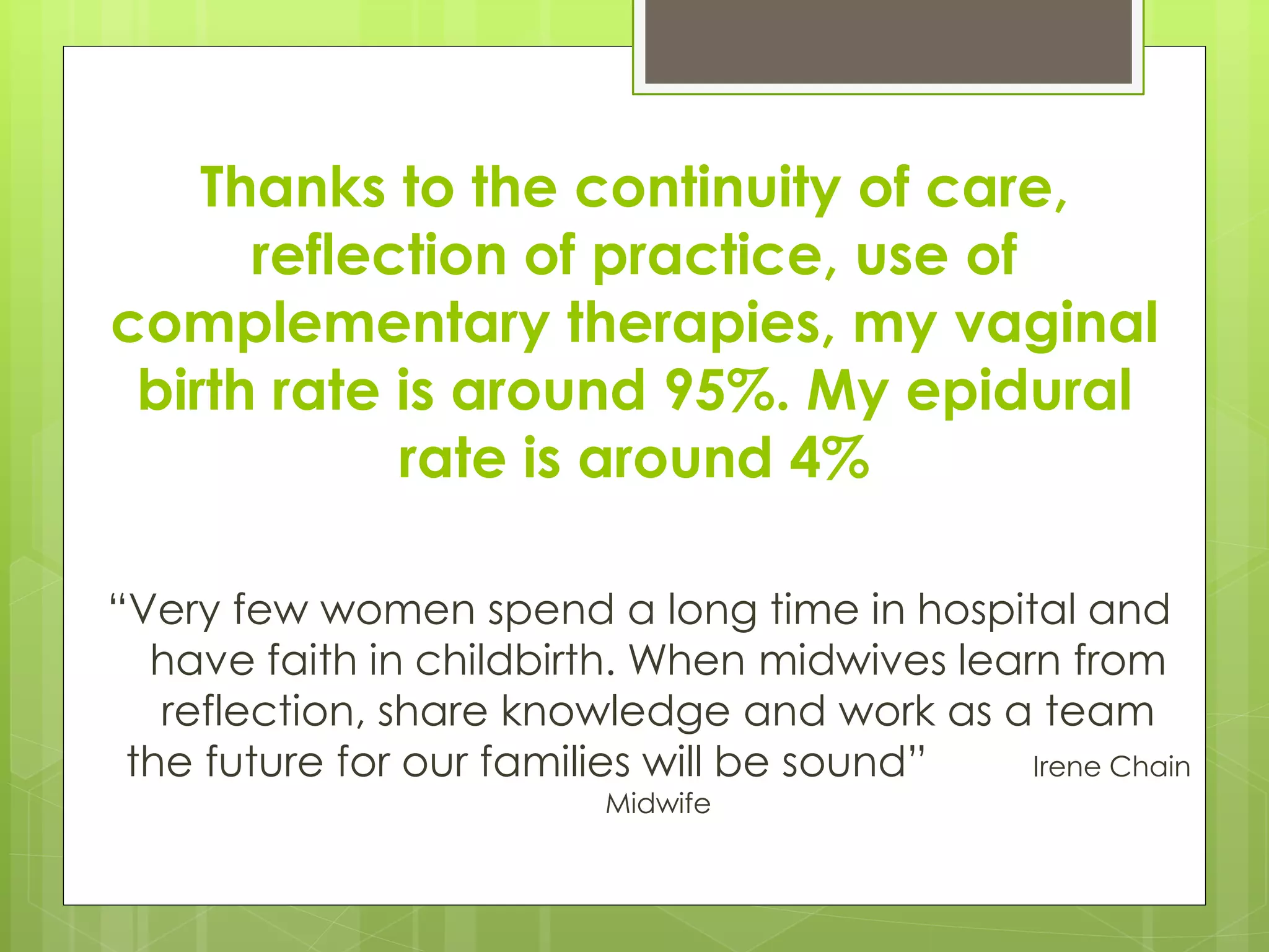 Thanks to the continuity of care,
reflection of practice, use of
complementary therapies, my vaginal
birth rate is around 95%. My epidural
rate is around 4%
“Very few women spend a long time in hospital and
have faith in childbirth. When midwives learn from
reflection, share knowledge and work as a team
the future for our families will be sound” Irene Chain
Midwife
 