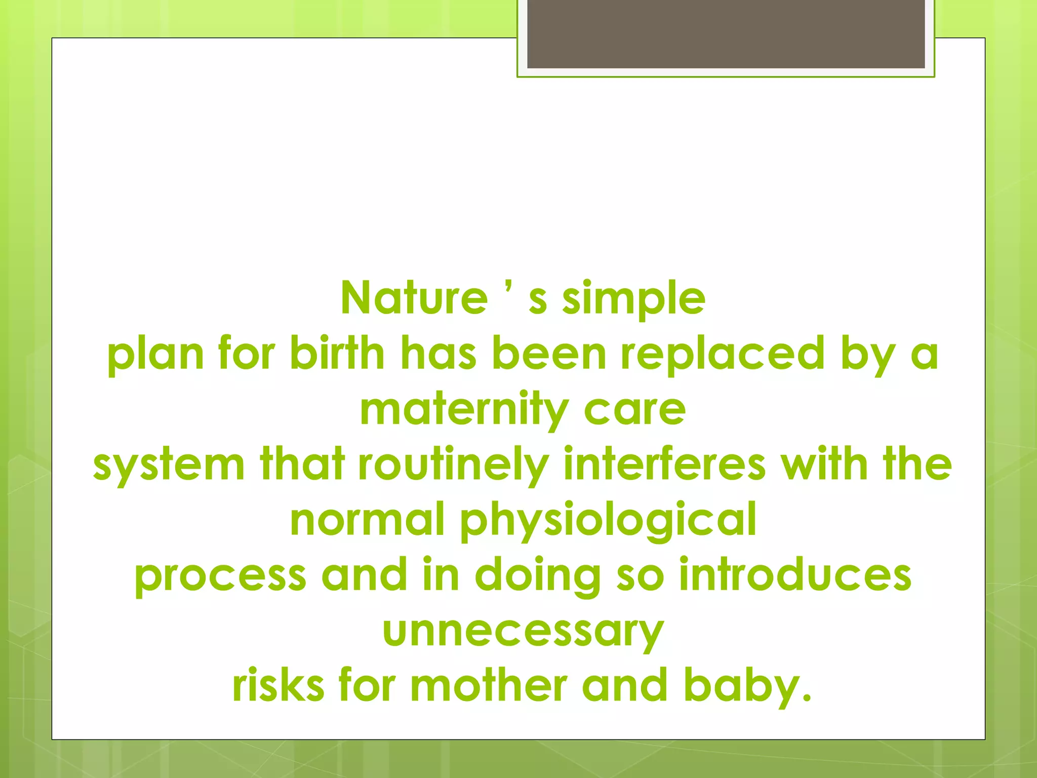 Nature ’ s simple
plan for birth has been replaced by a
maternity care
system that routinely interferes with the
normal physiological
process and in doing so introduces
unnecessary
risks for mother and baby.
 