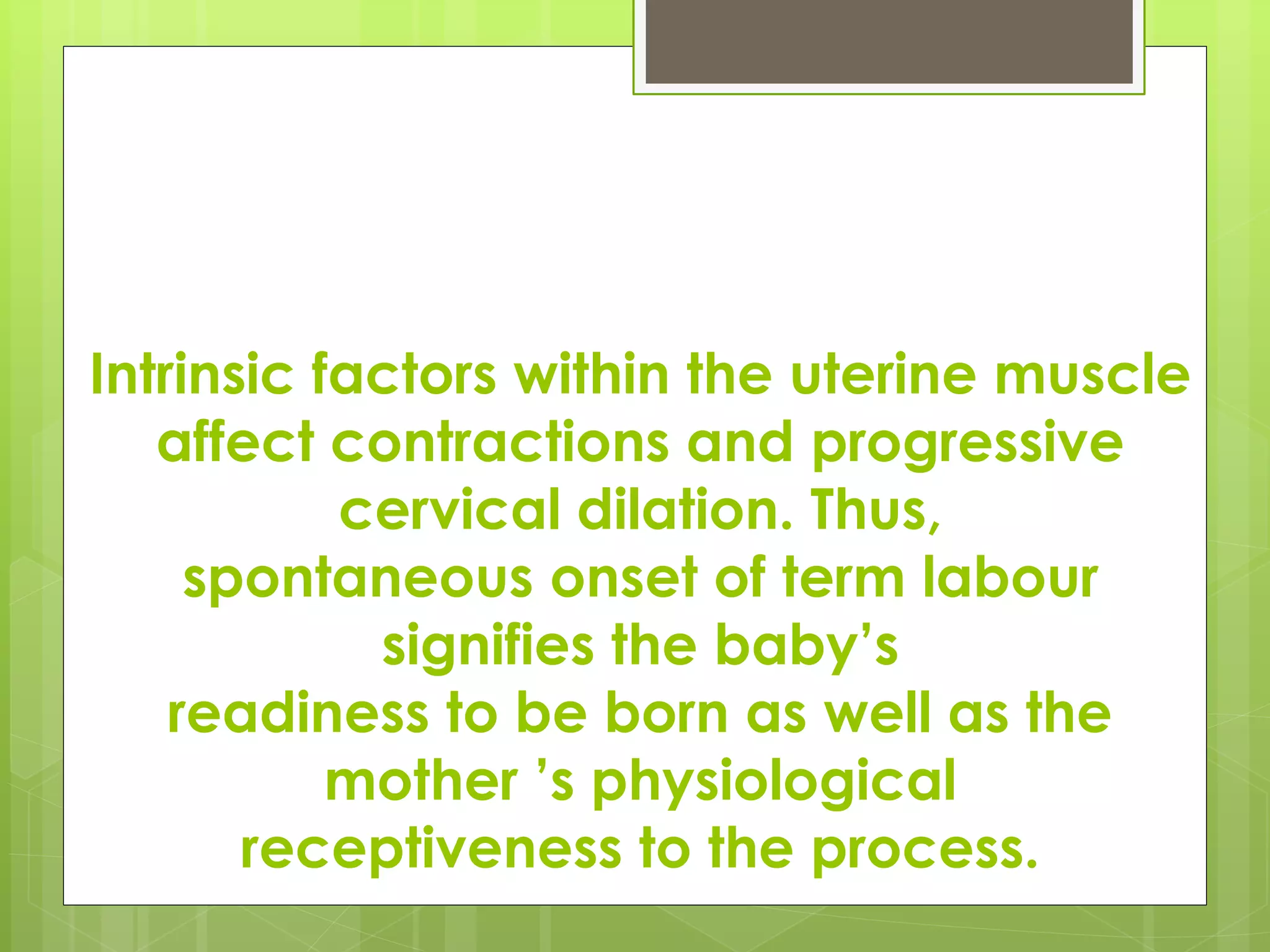 Intrinsic factors within the uterine muscle
affect contractions and progressive
cervical dilation. Thus,
spontaneous onset of term labour
signifies the baby’s
readiness to be born as well as the
mother ’s physiological
receptiveness to the process.
 
