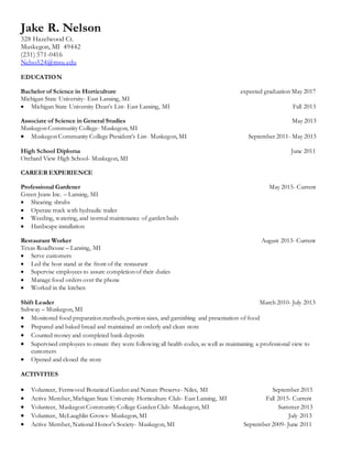 Jake R. Nelson
328 Hazelwood Ct.
Muskegon, MI 49442
(231) 571-0416
Nelso524@msu.edu
EDUCATION
Bachelor of Science in Horticulture expected graduation May 2017
Michigan State University- East Lansing, MI
 Michigan State University Dean’s List- East Lansing, MI Fall 2013
Associate of Science in General Studies May 2013
Muskegon Community College- Muskegon, MI
 Muskegon Community College President’s List- Muskegon, MI September 2011- May 2013
High School Diploma June 2011
Orchard View High School- Muskegon, MI
CAREER EXPERIENCE
Professional Gardener May 2015- Current
Green Jeans Inc. – Lansing, MI
 Shearing shrubs
 Operate truck with hydraulic trailer
 Weeding, watering, and normal maintenance of garden beds
 Hardscape installation
Restaurant Worker August 2013- Current
Texas Roadhouse – Lansing, MI
 Serve customers
 Led the host stand at the front of the restaurant
 Supervise employees to assure completion of their duties
 Manage food orders over the phone
 Worked in the kitchen
Shift Leader March 2010- July 2013
Subway – Muskegon, MI
 Monitored food preparation methods, portion sizes, and garnishing and presentation of food
 Prepared and baked bread and maintained an orderly and clean store
 Counted money and completed bank deposits
 Supervised employees to ensure they were following all health codes, as well as maintaining a professional view to
customers
 Opened and closed the store
ACTIVITIES
 Volunteer, Fernwood Botanical Garden and Nature Preserve- Niles, MI September 2015
 Active Member, Michigan State University Horticulture Club- East Lansing, MI Fall 2015- Current
 Volunteer, Muskegon Community College Garden Club- Muskegon, MI Summer 2013
 Volunteer, McLaughlin Grows- Muskegon, MI July 2013
 Active Member, National Honor’s Society- Muskegon, MI September 2009- June 2011
 