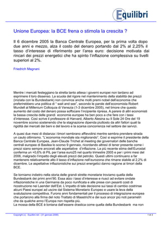 Unione Europea: la BCE frena o stimola la crescita ?
Il 6 dicembre 2005 la Banca Centrale Europea, per la prima volta dopo
due anni e mezzo, alza il costo del denaro portando dal 2% al 2,25% il
tasso d’interesse di riferimento per l’area euro: decisione motivata dai
rincari dei prezzi energetici che ha spinto l’inflazione complessiva su livelli
superiori al 2%.
Friedrich Magnani
Mentre i mercati festeggiano la stretta tanto attesa i governi europei non tardano ad
esprimere il loro dissenso. La scuola del rigore nel mantenimento della stabilità dei prezzi
(iniziata con la Bundesbank) non convince anche molti premi nobel dell’economia che
preferirebbero una politica di “ wait and see”, secondo le parole dell’economista Robert
Mundell al Millenium Colloquia di Venezia (1-3 dicembre 2005), nel timore che questo
aumento del costo del denaro possa soffocare l’incipiente ripresa. A parere di altri economisti
la bassa crescita delle grandi economie europee ha ben poco a che fare con i tassi
d’interesse. Così scrive il professore di Harvard, Alberto Alesina su Il Sole 24 Ore del 19
novembre scorso sostenendo che la stagnazione dipenda piuttosto da altri fattori quali la
rigidità dei mercati dei beni e del lavoro e la scarsa concorrenza nel settore dei servizi.
A quasi due mesi di distanza i timori sembrano affievolirsi mentre sembra prendere strada
un cauto ottimismo. “L’economia mondiale sta migliorando”. Così si esprime il presidente della
Banca Centrale Europea, Jean-Claude Trichet al meeting dei governatori delle banche
centrali europee di Basilea lo scorso 9 gennaio, ricordando altresì di tener presente come i
prezzi siano sempre ancorati alle aspettative d’inflazione. La più recente stima dell’Eurostat
conferma un +0,6% di PIL per l’area euro25 nel quarto trimestre 2005 e per i primi mesi del
2006, malgrado l’impatto degli elevati prezzi del petrolio. Questi ultimi continuano a far
mantenere relativamente alto il tasso d’inflazione nell’eurozona che rimane stabile al 2,2% di
dicembre. Le aspettative inflazionistiche sui prezzi energetici danno ragione ai timori della
BCE.
Se torniamo indietro nella storia delle grandi strette monetarie troviamo quella della
Bundesbank dei primi anni’90. Essa alzo i tassi d’interesse e riuscì ad evitare ondate
inflazionistiche in una Germania da poco riunificata e alle prese con pesanti costi di
ricostruzione nei Laender dell’Est. L’impatto di tale decisione sui tassi di cambio costrinse
alcuni Paesi europei ad uscire dal Sistema Monetario Europeo e usare la leva della
svalutazione competitiva. Furono anni fondamentali per il processo di integrazione europea
che portarono alla firma del noto Trattato di Maastricht e dei suoi ancor più noti parametri
che da qualche anno l’Europa non rispetta più.
La mossa della BCE è lontana dall’essere drastica come quella della Bundesbank ma non
1 di 3Copyright (c) Equilibri.net - (31 gennaio 2006)
 