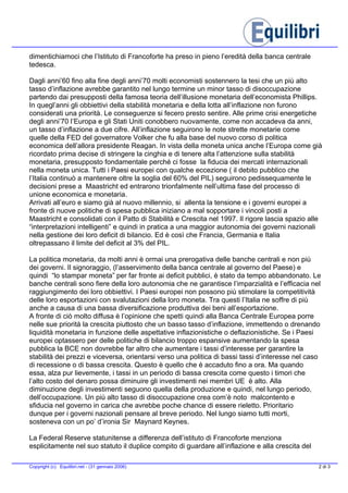 dimentichiamoci che l’Istituto di Francoforte ha preso in pieno l’eredità della banca centrale
tedesca.
Dagli anni’60 fino alla fine degli anni’70 molti economisti sostennero la tesi che un più alto
tasso d’inflazione avrebbe garantito nel lungo termine un minor tasso di disoccupazione
partendo dai presupposti della famosa teoria dell’illusione monetaria dell’economista Phillips.
In quegl’anni gli obbiettivi della stabilità monetaria e della lotta all’inflazione non furono
considerati una priorità. Le conseguenze si fecero presto sentire. Alle prime crisi energetiche
degli anni’70 l’Europa e gli Stati Uniti conobbero nuovamente, come non accadeva da anni,
un tasso d’inflazione a due cifre. All’inflazione seguirono le note strette monetarie come
quelle della FED del governatore Volker che fu alla base del nuovo corso di politica
economica dell’allora presidente Reagan. In vista della moneta unica anche l’Europa come già
ricordato prima decise di stringere la cinghia e di tenere alta l’attenzione sulla stabilità
monetaria, presupposto fondamentale perché ci fosse la fiducia dei mercati internazionali
nella moneta unica. Tutti i Paesi europei con qualche eccezione ( il debito pubblico che
l’Italia continuò a mantenere oltre la soglia del 60% del PIL) seguirono pedissequamente le
decisioni prese a Maastricht ed entrarono trionfalmente nell’ultima fase del processo di
unione economica e monetaria.
Arrivati all’euro e siamo già al nuovo millennio, si allenta la tensione e i governi europei a
fronte di nuove politiche di spesa pubblica iniziano a mal sopportare i vincoli posti a
Maastricht e consolidati con il Patto di Stabilità e Crescita nel 1997. Il rigore lascia spazio alle
“interpretazioni intelligenti” e quindi in pratica a una maggior autonomia dei governi nazionali
nella gestione dei loro deficit di bilancio. Ed è così che Francia, Germania e Italia
oltrepassano il limite del deficit al 3% del PIL.
La politica monetaria, da molti anni è ormai una prerogativa delle banche centrali e non più
dei governi. Il signoraggio, (l’asservimento della banca centrale al governo del Paese) e
quindi “lo stampar moneta” per far fronte ai deficit pubblici, è stato da tempo abbandonato. Le
banche centrali sono fiere della loro autonomia che ne garantisce l’imparzialità e l’efficacia nel
raggiungimento dei loro obbiettivi. I Paesi europei non possono più stimolare la competitività
delle loro esportazioni con svalutazioni della loro moneta. Tra questi l’Italia ne soffre di più
anche a causa di una bassa diversificazione produttiva dei beni all’esportazione.
A fronte di ciò molto diffusa è l’opinione che spetti quindi alla Banca Centrale Europea porre
nelle sue priorità la crescita piuttosto che un basso tasso d’inflazione, immettendo o drenando
liquidità monetaria in funzione delle aspettative inflazionistiche o deflazionistiche. Se i Paesi
europei optassero per delle politiche di bilancio troppo espansive aumentando la spesa
pubblica la BCE non dovrebbe far altro che aumentare i tassi d’interesse per garantire la
stabilità dei prezzi e viceversa, orientarsi verso una politica di bassi tassi d’interesse nel caso
di recessione o di bassa crescita. Questo è quello che è accaduto fino a ora. Ma quando
essa, alza pur lievemente, i tassi in un periodo di bassa crescita come questo i timori che
l’alto costo del denaro possa diminuire gli investimenti nei membri UE è alto. Alla
diminuzione degli investimenti seguono quella della produzione e quindi, nel lungo periodo,
dell’occupazione. Un più alto tasso di disoccupazione crea com’è noto malcontento e
sfiducia nel governo in carica che avrebbe poche chance di essere rieletto. Prioritario
dunque per i governi nazionali pensare al breve periodo. Nel lungo siamo tutti morti,
sosteneva con un po’ d’ironia Sir Maynard Keynes.
La Federal Reserve statunitense a differenza dell’istituto di Francoforte menziona
esplicitamente nel suo statuto il duplice compito di guardare all’inflazione e alla crescita del
2 di 3Copyright (c) Equilibri.net - (31 gennaio 2006)
 