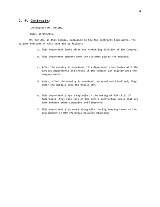 11
2. f. Contracts:
Instructor: Mr. Rejith.
Date: 11/05/2015.
Mr. Rejith, in this module, explained me how the Contracts team works. The
salient features of this team are as follows:
a. This department looks after the Marketting division of the Company.
b. This department appears when the customer places the enquiry.
c. After the enquiry is received, this department coordinates with the
various departments and checks if the company can deliver what the
company wants.
d. Later, after the enquiry is received, accepted and finalized; they
enter the details into the Oracle ERP.
e. This department plays a key role in the making of BOM (Bill Of
Materials). They take care of the entire contractual deals that are
made between other companies and Flowserve.
f. This department also works along with the Engineering teams on the
Development of MRP (Material Resource Planning).
 
