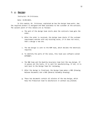 12
2. g. Design:
Instructor: Mr.Srinivasa.
Date: 15/05/2015.
In this module, Mr. Srinivasa, explained me how the design team works. How
the required product is designed and made available to the customer at the earliest.
The salient point of this module are as follows:
a. The work of the design team starts when the contracts team gets the
order.
b. After the order is received, the design team checks if the customer
requirement matches with any Existing valve, if it does not exist,
then a design a new one.
c. The new design is sent to the BOM team, which decides the materials
required.
d. To identify the parts of the valve, this team uses software called
EXTRANET.
e. The R&D team and the Quality Assurance team test the new design. If
it passes all the tests, it is sent for manufacturing, if not, it is
sent back to the Design Team for reviewing.
f. After the design is finalized, the Design team makes a DRD (Drawing
Release Document) and a GAD (General Assembly Drawing).
g. These two documents contain all minutes of the new design, which
help the Production team to manufacture it without any problem.
 