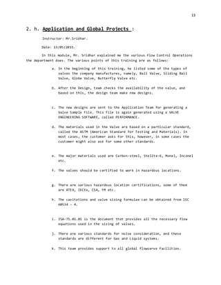 13
2. h. Application and Global Projects :
Instructor: Mr.Sridhar.
Date: 13/05/2015.
In this module, Mr. Sridhar explained me the various Flow Control Operations
the department does. The various points of this training are as follows:
a. In the beginning of this training, he listed some of the types of
valves the company manufactures, namely, Ball Valve, Sliding Ball
Valve, Globe Valve, Butterfly Valve etc.
b. After the Design, team checks the availability of the valve, and
based on this, the design team make new designs.
c. The new designs are sent to the Application Team for generating a
Valve Sample File. This file is again generated using a VALVE
ENGINEERING SOFTWARE, called PERFORMANCE.
d. The materials used in the Valve are based on a particular standard,
called the ASTM (American Standard for Testing and Materials). In
most cases, the customer asks for this, however, in some cases the
customer might also ask for some other standards.
e. The major materials used are Carbon-steel, Stelite-6, Monel, Inconel
etc.
f. The valves should be certified to work in Hazardous locations.
g. There are various hazardous location certifications, some of them
are ATEX, IECEx, CSA, FM etc.
h. The cavitations and valve sizing formulae can be obtained from IEC
60534 – 4.
i. ISA-75.01.01 is the document that provides all the necessary flow
equations used in the sizing of valves.
j. There are various standards for noise consideration, and these
standards are different for Gas and Liquid systems.
k. This team provides support to all global flowserve facilities.
 