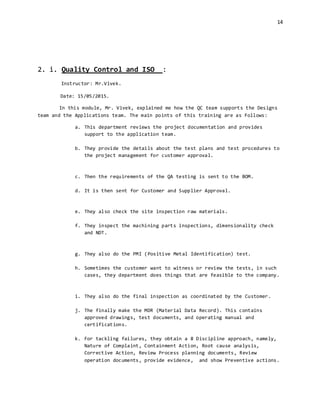 14
2. i. Quality Control and ISO :
Instructor: Mr.Vivek.
Date: 15/05/2015.
In this module, Mr. Vivek, explained me how the QC team supports the Designs
team and the Applications team. The main points of this training are as follows:
a. This department reviews the project documentation and provides
support to the application team.
b. They provide the details about the test plans and test procedures to
the project management for customer approval.
c. Then the requirements of the QA testing is sent to the BOM.
d. It is then sent for Customer and Supplier Approval.
e. They also check the site inspection raw materials.
f. They inspect the machining parts inspections, dimensionality check
and NDT.
g. They also do the PMI (Positive Metal Identification) test.
h. Sometimes the customer want to witness or review the tests, in such
cases, they department does things that are feasible to the company.
i. They also do the final inspection as coordinated by the Customer.
j. The finally make the MDR (Material Data Record). This contains
approved drawings, test documents, and operating manual and
certifications.
k. For tackling failures, they obtain a 8 Discipline approach, namely,
Nature of Complaint, Containment Action, Root cause analysis,
Corrective Action, Review Process planning documents, Review
operation documents, provide evidence, and show Preventive actions.
 