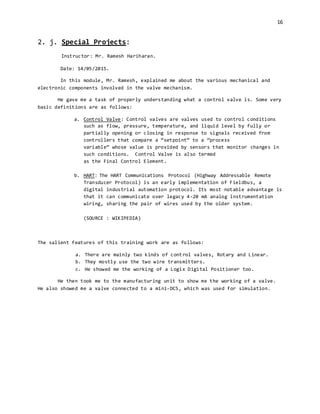 16
2. j. Special Projects:
Instructor: Mr. Ramesh Hariharan.
Date: 14/05/2015.
In this module, Mr. Ramesh, explained me about the various mechanical and
electronic components involved in the valve mechanism.
He gave me a task of properly understanding what a control valve is. Some very
basic definitions are as follows:
a. Control Valve: Control valves are valves used to control conditions
such as flow, pressure, temperature, and liquid level by fully or
partially opening or closing in response to signals received from
controllers that compare a “setpoint” to a “process
variable” whose value is provided by sensors that monitor changes in
such conditions. Control Valve is also termed
as the Final Control Element.
b. HART: The HART Communications Protocol (Highway Addressable Remote
Transducer Protocol) is an early implementation of Fieldbus, a
digital industrial automation protocol. Its most notable advanta ge is
that it can communicate over legacy 4-20 mA analog instrumentation
wiring, sharing the pair of wires used by the older system.
(SOURCE : WIKIPEDIA)
The salient features of this training work are as follows:
a. There are mainly two kinds of control valves, Rotary and Linear.
b. They mostly use the two wire transmitters.
c. He showed me the working of a Logix Digital Positioner too.
He then took me to the manufacturing unit to show me the working of a valve.
He also showed me a valve connected to a mini-DCS, which was used for simulation.
 