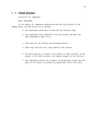 17
2. k. Field Service:
Instructor: Mr. Nagendran.
Date: 18/05/2015.
In this module, Mr. Nagendran explained me how the field service of the
company works. The main points are as follows:
a. This department works hand in hand with the Contracts team.
b. This department takes complaints from the customer and makes the
other departments aware of it.
c. They check for any mistakes and miscommunications.
d. After they find the error, they rework on the problem.
e. The above measures are taken if the product is under warranty. If the
product is not under warranty, the company charges for its services.
f. This department advises the customers to periodically change the soft
parts of the valves to increase the operational life of the valve.
 