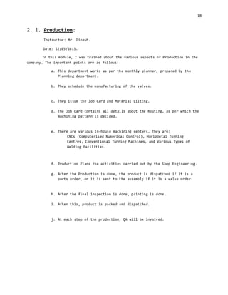 18
2. l. Production:
Instructor: Mr. Dinesh.
Date: 22/05/2015.
In this module, I was trained about the various aspects of Production in the
company. The important points are as follows:
a. This department works as per the monthly planner, prepared by the
Planning department.
b. They schedule the manufacturing of the valves.
c. They issue the Job Card and Material Listing.
d. The Job Card contains all details about the Routing, as per which the
machining pattern is decided.
e. There are various In-house machining centers. They are:
CNCs (Computerised Numerical Control), Horizontal Turning
Centres, Conventional Turning Machines, and Various Types of
Welding Facilities.
f. Production Plans the activities carried out by the Shop Engineering.
g. After the Production is done, the product is dispatched if it is a
parts order, or it is sent to the assembly if it is a valve order.
h. After the final inspection is done, painting is done.
i. After this, product is packed and dispatched.
j. At each step of the production, QA will be involved.
 