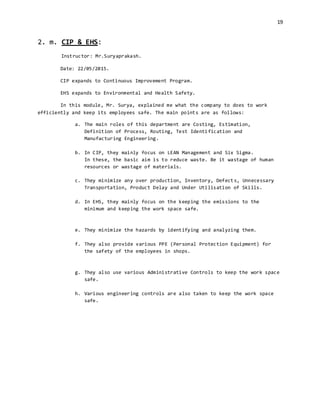 19
2. m. CIP & EHS:
Instructor: Mr.Suryaprakash.
Date: 22/05/2015.
CIP expands to Continuous Improvement Program.
EHS expands to Environmental and Health Safety.
In this module, Mr. Surya, explained me what the company to does to work
efficiently and keep its employees safe. The main points are as follows:
a. The main roles of this department are Costing, Estimation,
Definition of Process, Routing, Test Identification and
Manufacturing Engineering.
b. In CIP, they mainly focus on LEAN Management and Six Sigma.
In these, the basic aim is to reduce waste. Be it wastage of human
resources or wastage of materials.
c. They minimize any over production, Inventory, Defects, Unnecessary
Transportation, Product Delay and Under Utilisation of Skills.
d. In EHS, they mainly focus on the keeping the emissions to the
minimum and keeping the work space safe.
e. They minimize the hazards by identifying and analyzing them.
f. They also provide various PPE (Personal Protection Equipment) for
the safety of the employees in shops.
g. They also use various Administrative Controls to keep the work space
safe.
h. Various engineering controls are also taken to keep the work space
safe.
 