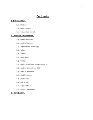 2
Contents
1.Introduction.
1.a. History.
1.b. Acquisitions.
1.c. Industries Served.
2. Various Departments.
2.a. Human Resources.
2.b. Administration.
2.c. Information Technology.
2.d. Sales.
2.e. Finance.
2.f. Contracts.
2.g. Design.
2.h. Applications and Global Projects.
2.i. Quality Control and ISO.
2.j. Special Projects
2.k. Field Service.
2.l. Production.
2.m. CIP & EHS.
2.n. Supply Chain.
2.o. Project Management.
3. Conclusion.
 