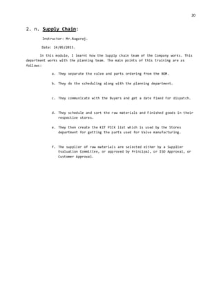 20
2. n. Supply Chain:
Instructor: Mr.Nagaraj.
Date: 24/05/2015.
In this module, I learnt how the Supply chain team of the Company works. This
department works with the planning team. The main points of this training are as
follows:
a. They separate the valve and parts ordering from the BOM.
b. They do the scheduling along with the planning department.
c. They communicate with the Buyers and get a date fixed for dispatch.
d. They schedule and sort the raw materials and Finished goods in their
respective stores.
e. They then create the KIT PICK list which is used by the Stores
department for getting the parts used for Valve manufacturing.
f. The supplier of raw materials are selected either by a Supplier
Evaluation Committee, or approved by Principal, or ISO Approval, or
Customer Approval.
 
