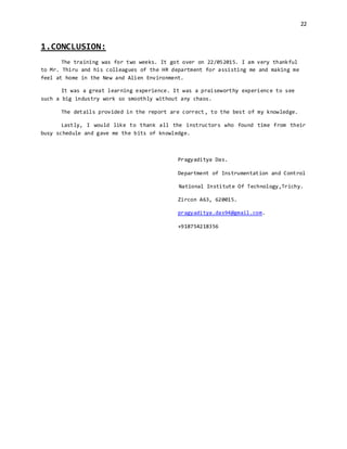 22
1.CONCLUSION:
The training was for two weeks. It got over on 22/052015. I am very thankful
to Mr. Thiru and his colleagues of the HR department for assisting me and making me
feel at home in the New and Alien Environment.
It was a great learning experience. It was a praiseworthy experience to see
such a big industry work so smoothly without any chaos.
The details provided in the report are correct, to the best of my knowledge.
Lastly, I would like to thank all the instructors who found time from their
busy schedule and gave me the bits of knowledge.
Pragyaditya Das.
Department of Instrumentation and Control
National Institute Of Technology,Trichy.
Zircon A63, 620015.
pragyaditya.das94@gmail.com.
+918754218356
 