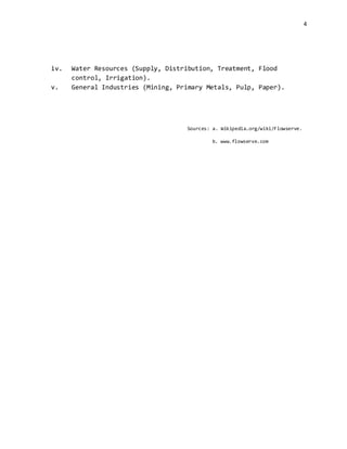 4
iv. Water Resources (Supply, Distribution, Treatment, Flood
control, Irrigation).
v. General Industries (Mining, Primary Metals, Pulp, Paper).
Sources: a. Wikipedia.org/wiki/Flowserve.
b. www.flowserve.com
 