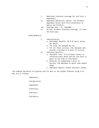 6
i. Mediclaim Insurance coverage for self plus 3
dependants.
ii. Dependant Definition: Spouse, Two Children,
Dependant Parent with first preference to
Spouse and Children.
iii. Coverage upto : Rs. 450,000/-.
iv. 24 Hour Accident Insurance Coverage. (2 Times
the base pay).
OTHER BENEFITS:
i. Superannuation:
a. Retirement Benefit: 10 % of basic salary
per month.
b. The Funds are managed by LIC.
c. For all these services, the employee must
provide a minimum of 3 years of service.
ii. Statutory Benefits:
a. Provident Fund: 12 % of Basic Salary is
collected every month and the sum total is
given at the time of retirement.
b. Gratuity: On completing 5 years of
Service, the employee is given some amount
money.
c. Employees deposit linked Insurance Scheme.
-The Company maintains its Quality and its mark at the Global Platform using 6-Cs.
They are as follows:
Competence.
Collaboration.
Commitment.
Creativity.
Character.
Confidence.
 