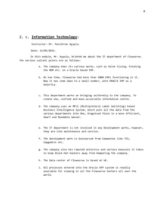 8
2. c. Information Technology:
Instructor: Mr. Pavithran Ayyala.
Date: 12/05/2015.
In this module, Mr. Ayyala, briefed me about the IT department of Flowserve.
The various salient points are as follows:
a. The company does its various works, such as Valve Sizing, Creating
the BOM etc. on a Oracle based ERP.
b. At one time, Flowserve had more than 1000 ERPs functioning in it.
Now it has come down to a small number, with ORACLE ERP as a
majority.
c. This Department works on bringing uniformity to the company. To
create one, unified and mass-accessible information centre.
d. The company uses an MPLS (Multiprotocol Label Switching) based
Business Intelligence System, which puts all the data from the
various departments into One, Oragnised Place in a more Efficient,
Smart and Readable manner.
e. The IT department is not involved in any Development works, however,
they are into maintenance and service.
f. The development work is Outsourced from Companies like TCS,
Capgemini etc.
g. The company also has reputed antivirus and various measures it takes
to keep Black-Hat Hackers away from Hampering the company.
h. The Data center of Flowserve is based at UK.
i. All processes entered into the Oracle ERP system is readily
available for viewing in all the Flowserve Centers all over the
world.
 