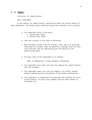 9
2. d. Sales:
Instructor: Mr. Bobby Poulose.
Date: 12/05/2015.
In this module, Mr. Bobby Poulose, explained me about the various aspects of
Sales Department. The salient points mentioned during this encounter are as follows:
a. This department works in two parts:
1. Inside Sales (ISP).
2. Outside Sales (OSP).
b. They work actively in the field of Marketing.
c. When they get an Order from the customer, their job is to precisely
understand the customer needs and generate a booking, which are both
costs efficient and non-compromising with the Quality of the
manufacturing goods.
d. The basic flow of this department is as follows:
Order  Engineering  Create Booking  Marketing.
e. This department also takes care that the company has a good relation
with the customers.
f. This department makes sure that the company is at profit, however
without compromising with the Quality of the product manufactured.
g. This department is responsible for generating the Feasible the Price
of the Products. The price must compete with the other vendors in
the market too.
 