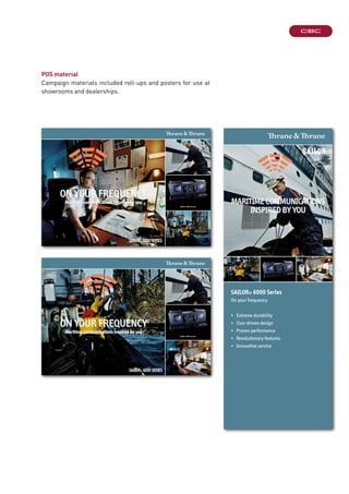 71-132186-C
Maritime communications inspired by you
On yOur frequency
SAILOR® 6000 SeRIeS
SAILOr® 6000 consoles
71-132186-B
Maritime communications inspired by you
On yOur frequency
SAILOR® 6000 SeRIeS
SAILOr® 6000 consoles
POS material
Campaign materials included roll-ups and posters for use at
showrooms and dealerships.
SAILOR® 6000 Series
On your frequency
• Extreme durability
• User-driven design
• Proven performance
• Revolutionary features
• Innovative service
MaritiMe coMMunications
inspired by you
72-132190
 