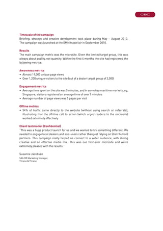 Timescale of the campaign
Briefing, strategy and creative development took place during May – August 2010.
The campaign was launched at the SMM trade fair in September 2010.
Results
The main campaign metric was the microsite. Given the limited target group, this was
always about quality, not quantity. Within the first 4 months the site had registered the
following metrics:
Awareness metrics
•	 Almost 11,000 unique page views
•	 Over 1,200 unique visitors to the site (out of a dealer target group of 2,000)
Engagement metrics
•	 Average time spent on the site was 5 minutes, and in some key maritime markets, eg,
Singapore, visitors registered an average time of over 7 minutes
•	 Average number of page views was 5 pages per visit
Offline metrics
•	54% of traffic came directly to the website (without using search or referrals),
illustrating that the off-line call to action (which urged readers to the microsite)
worked extremely effectively
Client testimonial (Confidential)
“This was a huge product launch for us and we wanted to try something different. We
needed to engage local dealers and end-users rather than just relying on (distribution)
partners. This campaign really helped us connect to a wider audience, with strong
creative and an effective media mix. This was our first-ever microsite and we’re
extremely pleased with the results.”
Susanne Jacobsen	
SAILOR Marketing Manager,
Thrane & Thrane
 