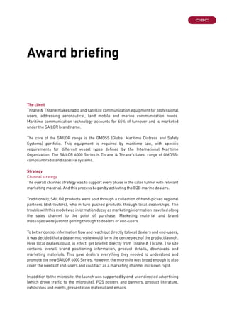 The client
Thrane & Thrane makes radio and satellite communication equipment for professional
users, addressing aeronautical, land mobile and marine communication needs.
Maritime communication technology accounts for 65% of turnover and is marketed
under the SAILOR brand name.
The core of the SAILOR range is the GMDSS (Global Maritime Distress and Safety
Systems) portfolio. This equipment is required by maritime law, with specific
requirements for different vessel types defined by the International Maritime
Organization. The SAILOR 6000 Series is Thrane & Thrane’s latest range of GMDSS-
compliant radio and satellite systems.
Strategy
Channel strategy
The overall channel strategy was to support every phase in the sales funnel with relevant
marketing material. And this process began by activating the B2B marine dealers.
Traditionally, SAILOR products were sold through a collection of hand-picked regional
partners (distributors), who in turn pushed products through local dealerships. The
trouble with this model was information decay as marketing information travelled along
the sales channel to the point of purchase. Marketing material and brand
messages were just not getting through to dealers or end-users.
To better control information flow and reach out directly to local dealers and end-users,
it was decided that a dealer microsite would form the centrepiece of the product launch.
Here local dealers could, in effect, get briefed directly from Thrane & Thrane. The site
contains overall brand positioning information, product details, downloads and
marketing materials. This gave dealers everything they needed to understand and
promote the new SAILOR 6000 Series. However, the microsite was broad enough to also
cover the needs of end-users and could act as a marketing channel in its own right.
In addition to the microsite, the launch was supported by end-user directed advertising
(which drove traffic to the microsite), POS posters and banners, product literature,
exhibitions and events, presentation material and emails.
Award briefing
 
