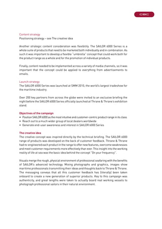 Content strategy
Positioning strategy – see The creative idea
Another strategic content consideration was flexibility. The SAILOR 6000 Series is a
whole suite of products that need to be marketed both individually and in combination. As
such it was important to develop a flexible “umbrella” concept that could work both for
the product range as a whole and for the promotion of individual products.
Finally, content needed to be implemented across a variety of media channels, so it was
important that the concept could be applied to everything from advertisements to
emails.
Launch strategy
The SAILOR 6000 Series was launched at SMM 2010, the world’s largest tradeshow for
the maritime industry.
Over 200 key partners from across the globe were invited to an exclusive briefing the
night before the SAILOR 6000 Series officially launched at Thrane & Thrane’s exhibition
stand.
Objectives of the campaign
•	 PositionSAILOR6000asthemostintuitiveandcustomer-centricproductrangeinitsclass
•	 Reach out to a much wider group of local dealers worldwide
•	 Generate end-user awareness and interest in SAILOR 6000 Series
The creative idea
The creative concept was inspired directly by the technical briefing. The SAILOR 6000
range of products was developed on the back of customer feedback. Thrane & Thrane
hadre-engineeredeachproductintherangetooffernewfeatures,overcomeweaknesses
and meet customer requirements more effectively than ever. This insight into the working
reality of life at sea was the basic idea behind the concept “On your frequency”.
Visuals merge the rough, physical environment of professional seafaring with the benefits
of SAILOR’s advanced technology. Mixing photographs and graphics, images show
maritime professionals transmitting their ideas and thoughts back to Thrane & Thrane.
The messaging conveys that all this customer feedback has (literally) been taken
onboard to create a new generation of superior products. Key to this campaign was
authenticity, and great lengths were taken to actually board real working vessels to
photograph professional sailors in their natural environment.
 