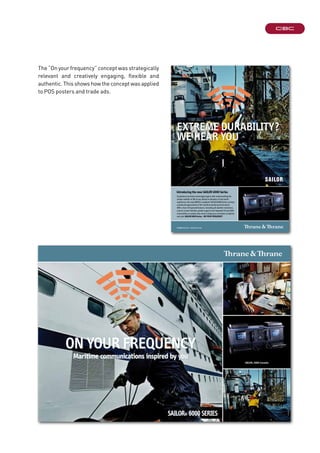 extreme durability?
We hear you
info@thrane.com · www.thrane.com
Introducing the new SAILOR 6000 Series
Exceptional maritime technology begins with understanding the
unique realities of life at sea. Based on decades of real-world
experience, the new GMDSS-compliant SAILOR 6000 Series conveys
a profound appreciation of the maritime working environment.
With a host of improved features, including all-weather resistance,
a touch-screen interface, global support and integrated ThraneLINK
connectivity, no system does more to keep you connected, compliant
and safe.SAILOR 6000 Series - ON YOUR FREQUENCY
On yOur frequency
71-132186-A
Maritime communications inspired by you
SAILOR® 6000 SeRIeS
SAILOr® 6000 consoles
The “On your frequency” concept was strategically
relevant and creatively engaging, flexible and
authentic. This shows how the concept was applied
to POS posters and trade ads.
 