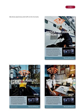 extreme durability?
We hear you
info@thrane.com · www.thrane.com
Introducing the new SAILOR 6000 Series
Exceptional maritime technology begins with understanding the
unique realities of life at sea. Based on decades of real-world
experience, the new GMDSS-compliant SAILOR 6000 Series conveys
a profound appreciation of the maritime working environment.
With a host of improved features, including all-weather resistance,
a touch-screen interface, global support and integrated ThraneLINK
connectivity, no system does more to keep you connected, compliant
and safe.SAILOR 6000 Series - ON YOUR FREQUENCY
Introducing the new SAILOR 6000 Series
Exceptional maritime technology begins with understanding the
unique realities of life at sea. Based on decades of real-world
experience, the new GMDSS-compliant SAILOR 6000 Series conveys
a profound appreciation of the maritime working environment.
With a host of improved features, including all-weather resistance,
a touch-screen interface, global support and integrated ThraneLINK
connectivity, no system does more to keep you connected, compliant
and safe.SAILOR 6000 Series - ON YOUR FREQUENCY
info@thrane.com · www.thrane.com
Proven Performance?
We hear you
info@thrane.com · www.thrane.com
revolutionary features?
We hear you
Introducing the new SAILOR 6000 Series
Exceptional maritime technology begins with understanding the
unique realities of life at sea. Based on decades of real-world
experience, the new GMDSS-compliant SAILOR 6000 Series conveys
a profound appreciation of the maritime working environment.
With a host of improved features, including all-weather resistance,
a touch-screen interface, global support and integrated ThraneLINK
connectivity, no system does more to keep you connected, compliant
and safe.SAILOR 6000 Series - ON YOUR FREQUENCY
Ads drove awareness and traffic to the microsite.
 