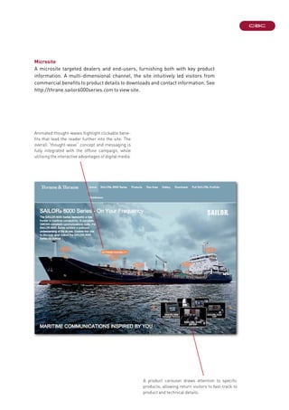 Microsite
A microsite targeted dealers and end-users, furnishing both with key product
information. A multi-dimensional channel, the site intuitively led visitors from
commercial benefits to product details to downloads and contact information. See
http://thrane.sailor6000series.com to view site.
Animated thought-waves highlight clickable bene-
fits that lead the reader further into the site. The
overall “thought-wave” concept and messaging is
fully integrated with the offline campaign, while
utilising the interactive advantages of digital media.
A product carousel draws attention to specific
products, allowing return visitors to fast-track to
product and technical details.
 