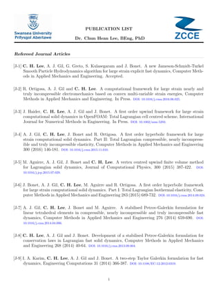 Dr. Chun Hean Lee, BEng, PhD
PUBLICATION LIST
Refereed Journal Articles
[J-1] C. H. Lee, A. J. Gil, G. Greto, S. Kulasegaram and J. Bonet. A new Jameson-Schmidt-Turkel
Smooth Particle Hydrodynamics algorithm for large strain explicit fast dynamics, Computer Meth-
ods in Applied Mechanics and Engineering. Accepted.
[J-2] R. Ortigosa, A. J. Gil and C. H. Lee. A computational framework for large strain nearly and
truly incompressible electromechanics based on convex multi-variable strain energies, Computer
Methods in Applied Mechanics and Engineering. In Press. DOI: 10.1016/j.cma.2016.06.025.
[J-3] J. Haider, C. H. Lee, A. J. Gil and J. Bonet. A ﬁrst order upwind framework for large strain
computational solid dynamics in OpenFOAM: Total Lagrangian cell centred scheme, International
Journal for Numerical Methods in Engineering. In Press. DOI: 10.1002/nme.5293.
[J-4] A. J. Gil, C. H. Lee, J. Bonet and R. Ortigosa. A ﬁrst order hyperbolic framework for large
strain computational solid dynamics. Part II: Total Lagrangian compressible, nearly incompress-
ible and truly incompressible elasticity, Computer Methods in Applied Mechanics and Engineering
300 (2016) 146-181. DOI: 10.1016/j.cma.2015.11.010.
[J-5] M. Aguirre, A. J. Gil, J. Bonet and C. H. Lee. A vertex centred upwind ﬁnite volume method
for Lagrangian solid dynamics, Journal of Computational Physics, 300 (2015) 387-422. DOI:
10.1016/j.jcp.2015.07.029.
[J-6] J. Bonet, A. J. Gil, C. H. Lee, M. Aguirre and R. Ortigosa. A ﬁrst order hyperbolic framework
for large strain computational solid dynamics. Part I: Total Lagrangian Isothermal elasticity, Com-
puter Methods in Applied Mechanics and Engineering 283 (2015) 689-732. DOI: 10.1016/j.cma.2014.09.024.
[J-7] A. J. Gil, C. H. Lee, J. Bonet and M. Aguirre. A stabilised Petrov-Galerkin formulation for
linear tetrahedral elements in compressible, nearly incompressible and truly incompressible fast
dynamics, Computer Methods in Applied Mechanics and Engineering 276 (2014) 659-690. DOI:
10.1016/j.cma.2014.04.006.
[J-8] C. H. Lee, A. J. Gil and J. Bonet. Development of a stabilised Petrov-Galerkin formulation for
conservation laws in Lagrangian fast solid dynamics, Computer Methods in Applied Mechanics
and Engineering 268 (2014) 40-64. DOI: 10.1016/j.cma.2013.09.004.
[J-9] I. A. Karim, C. H. Lee, A. J. Gil and J. Bonet. A two-step Taylor Galerkin formulation for fast
dynamics, Engineering Computations 31 (2014) 366-387. DOI: 10.1108/EC-12-2012-0319.
1
 