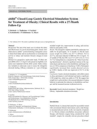 ORIGINAL CONTRIBUTIONS
abiliti®
Closed-Loop Gastric Electrical Stimulation System
for Treatment of Obesity: Clinical Results with a 27-Month
Follow-Up
T. Horbach & A. Thalheimer & F. Seyfried &
F. Eschenbacher & P. Schuhmann & G. Meyer
# The Author(s) 2015. This article is published with open access at Springerlink.com
Abstract
Background The aim of the study was to evaluate the safety
and effectiveness of a novel closed-loop gastric electric stim-
ulation device (abiliti®
system) featuring a transgastric sensor
to detect food intake and an accelerometer to record physical
activity to induce and maintain lifestyle changes to treat
obesity.
Methods In a prospective, multi-center study, 34 obese sub-
jects (BMI of 42.1±5.3 kg/m2
) who passed an eligibility eval-
uation were implanted with the abiliti system. Safety evalua-
tion included an endoscopic exam to assess the intragastric
electrode healing. Efficacy evaluation at 1 year of therapy
included weight loss, improvements in eating, and exercise
behavior and quality of life.
Results The transgastric implant controlled by endoscopy was
stable for all participants. At 12 months (12 M) the mean
excess weight loss (EWL) was 28.7 % (95%CI, 34.5 to
22.5 %), and mean reduction in BMI was 4.8±3.2 kg/m2
. At
27 months (27 M), the EWL was 27.5 % (95 % CI, 21.3 % to
33.7 %). Eating behavior, evaluated by the BThree Factor Eat-
ing Questionnaire^, showed a significant increase in the cog-
nition factor and decrease in the disinhibition and hunger fac-
tors at 12 M in comparison to baseline (p<0.001). Participants
significantly increased their weekly physical activity
(p<0.001). Quality of life was improved in 55.2 % of the
patients.
Conclusions Gastric electrical stimulation with abiliti system
in obese participants is well tolerated and leads to significant
12 M weight loss, which was stable to 27 M. We suggest that
weight loss is achieved due to the assessed alteration of eating
behavior in particular the reduction in disinhibition and hun-
ger, and the measured increase in physical activity.
Keywords Gastric electrical stimulation . Weight loss .
Obesity . Implantable stimulation electrodes
Introduction
Morbid obesity is a disease that cannot be successfully treated
with conventional lifestyle interventions such as diet therapy
or increased physical activity in the vast majority of patients
[1–4]. Obesity-related comorbidities necessitate sufficient
therapy, with bariatric surgery being considered the Bgold
standard^, despite the clinically relevant procedure-related
T. Horbach (*) :F. Eschenbacher
Klinik für Allgemein- und Viszeralchirurgie, Schön Klinik Nürnberg
Fürth, Europa-Allee 1, 90763 Fürth, Germany
e-mail: thorbach006@gmail.com
F. Eschenbacher
e-mail: FEschenbacher@schoen-kliniken.de
A. Thalheimer
RoMed Klinik Bad Aibling, Adipositaszentrum, Harthauser Str. 16,
83043 Bad Aibling, Germany
e-mail: Andreas.Thalheimer@ro-med.de
F. Seyfried
Klinik und Poliklinik für Allgemein- und Viszeralchirurgie, Gefäss-
und Kinderchirurgie, Universitätsklinikum Würzburg,
Oberdürrbacher Str. 6, 97080 Würzburg, Germany
e-mail: Seyfried_F@ukw.de
P. Schuhmann :G. Meyer
Zentrum für Adipositas- und Metabolische Chirurgie,
Wolfart-Klinik, Ruffiniallee 17, 82166 Gräfelfing, Germany
P. Schuhmann
e-mail: schuhmann@amc-wolfartklinik.de
G. Meyer
e-mail: gmeyer@hotmail.de
OBES SURG
DOI 10.1007/s11695-015-1620-z
 