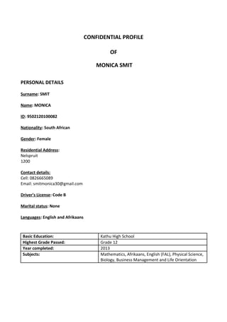 CONFIDENTIAL PROFILE
OF
MONICA SMIT
PERSONAL DETAILS
Surname: SMIT
Name: MONICA
ID: 9502120100082
Nationality: South African
Gender: Female
Residential Address:
Nelspruit
1200
Contact details:
Cell: 0826665089
Email: smitmonica30@gmail.com
Driver’s License: Code B
Marital status: None
Languages: English and Afrikaans
Basic Education: Kathu High School
Highest Grade Passed: Grade 12
Year completed: 2013
Subjects: Mathematics, Afrikaans, English (FAL), Physical Science,
Biology, Business Management and Life Orientation
 