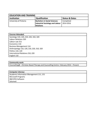 EDUCATION AND TRAINING
Institution Qualification Status & Dates
University of Pretoria Bachelors in Social Sciences:
Industrial Sociology and Labour
Relations
Completed
2014-2016
Courses Attended:
Sociology 110, 120, 210, 220, 310, 320
Labour Relations 320
Labour Law 311
Economics 110
Business Management 114
Anthropology 110, 120, 210, 220, 310, 320
Politics 110, 120
International Relations 210, 220
English 110
Community work:
Counselling@ - Christian Based Therapy and Counselling Centre. February 2016 – Present
Computer Literacy:
Academic Information Management 111, 121
Microsoft Programs
IBM SPSS Software
Solumed
 