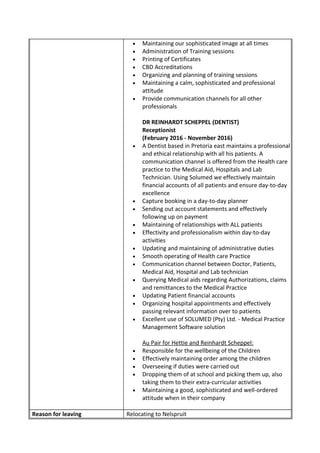 • Maintaining our sophisticated image at all times
• Administration of Training sessions
• Printing of Certificates
• CBD Accreditations
• Organizing and planning of training sessions
• Maintaining a calm, sophisticated and professional
attitude
• Provide communication channels for all other
professionals
DR REINHARDT SCHEPPEL (DENTIST)
Receptionist
(February 2016 - November 2016)
• A Dentist based in Pretoria east maintains a professional
and ethical relationship with all his patients. A
communication channel is offered from the Health care
practice to the Medical Aid, Hospitals and Lab
Technician. Using Solumed we effectively maintain
financial accounts of all patients and ensure day-to-day
excellence
• Capture booking in a day-to-day planner
• Sending out account statements and effectively
following up on payment
• Maintaining of relationships with ALL patients
• Effectivity and professionalism within day-to-day
activities
• Updating and maintaining of administrative duties
• Smooth operating of Health care Practice
• Communication channel between Doctor, Patients,
Medical Aid, Hospital and Lab technician
• Querying Medical aids regarding Authorizations, claims
and remittances to the Medical Practice
• Updating Patient financial accounts
• Organizing hospital appointments and effectively
passing relevant information over to patients
• Excellent use of SOLUMED (Pty) Ltd. - Medical Practice
Management Software solution
Au Pair for Hettie and Reinhardt Scheppel:
• Responsible for the wellbeing of the Children
• Effectively maintaining order among the children
• Overseeing if duties were carried out
• Dropping them of at school and picking them up, also
taking them to their extra-curricular activities
• Maintaining a good, sophisticated and well-ordered
attitude when in their company
Reason for leaving Relocating to Nelspruit
 