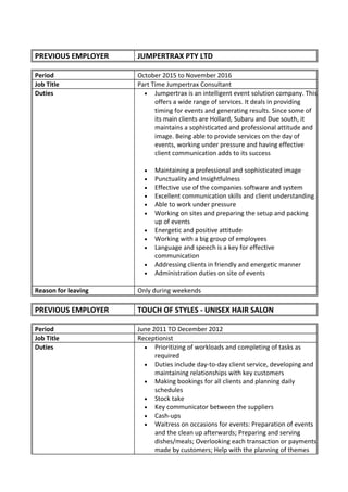 PREVIOUS EMPLOYER JUMPERTRAX PTY LTD
Period October 2015 to November 2016
Job Title Part Time Jumpertrax Consultant
Duties • Jumpertrax is an intelligent event solution company. This
offers a wide range of services. It deals in providing
timing for events and generating results. Since some of
its main clients are Hollard, Subaru and Due south, it
maintains a sophisticated and professional attitude and
image. Being able to provide services on the day of
events, working under pressure and having effective
client communication adds to its success
• Maintaining a professional and sophisticated image
• Punctuality and Insightfulness
• Effective use of the companies software and system
• Excellent communication skills and client understanding
• Able to work under pressure
• Working on sites and preparing the setup and packing
up of events
• Energetic and positive attitude
• Working with a big group of employees
• Language and speech is a key for effective
communication
• Addressing clients in friendly and energetic manner
• Administration duties on site of events
Reason for leaving Only during weekends
PREVIOUS EMPLOYER TOUCH OF STYLES - UNISEX HAIR SALON
Period June 2011 TO December 2012
Job Title Receptionist
Duties • Prioritizing of workloads and completing of tasks as
required
• Duties include day-to-day client service, developing and
maintaining relationships with key customers
• Making bookings for all clients and planning daily
schedules
• Stock take
• Key communicator between the suppliers
• Cash-ups
• Waitress on occasions for events: Preparation of events
and the clean up afterwards; Preparing and serving
dishes/meals; Overlooking each transaction or payments
made by customers; Help with the planning of themes
 