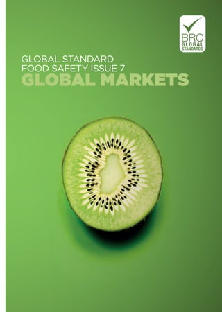 GLOBAL STANDARD
FOOD SAFETY ISSUE 7
GLOBAL MARKETS
GLOBALSTANDARDFOODSAFETYISSUE7GLOBALMARKETSFEBRUARY2015
BRC Global Standards
21 Dartmouth Street
London SW1H 9BP
Tel: +44 (0)20 7854 8900
Fax: +44 (0)20 7854 8901
Email: enquiries@brcglobalstandards.com
To learn more about the BRC Global Standards
certiﬁcation programme please visit
WWW.BRCGLOBALSTANDARDS.COM
To learn more about the BRC Global Standards
online subscription service please visit
WWW.BRCPARTICIPATE.COM
To purchase printed copies or PDFs from its full range
of BRC Global Standards publications please visit
WWW.BRCBOOKSHOP.COM
46640_BRC FSI7 Cover_new.indd All Pages 12/02/2015 15:37
 