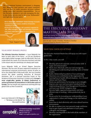 “ 
” 
Campbell Knowledge Corporation 
Phone 632 8368 312 
Fax 632 8368 322 
Email training@campbellkc.com 
YOUR EXPERT-TRAINER’S PROFILE 
WHY YOU SHOULD ATTEND 
The Executive Assistant Masterclass will equip you with expert global skills. 
In this 3-day course, you will: 
 Develop advanced corporate communication skills ‘4 Types of Communication’ 
 Work more effectively with your own manager by identifying and understanding leadership styles of Global Leaders 
 Build a Relationship Founded on Trust and Integrity 
 Maximize your contribution to the organization by learning how to handle difficult situations – be a Trusted Advisor and Team Player 
 Boost your performance by focusing on your strengths 
 Improve your own (and your peers’) productivity by implementing effective Time Management Procedures and learn easy SMART delegation steps 
 Become highly organized using smarter and more efficient ways of working – Inbox productivity tips & tricks 
 Be pro-active by increasing your understanding of your organization’s culture and strategy on the international market 
 Learn how to deal effectively with cross-cultural business environments 
 Be able to explore your own personal image and know- how to gain respect and admiration of your peers, colleagues and managers 
 Develop coaching skills to deal with all the members of the organization 
LAURA BELGRADO 
Your Expert-Trainer 
The Ultimate Executive Assistant — Laura Belgrado has been to both sides of the fence – an EA par excellence and a highly skilled manager, both for Microsoft. She truly understands the needs of an Executive Assistant and that is the reason why her workshops are always well raved. 
Laura Belgrado holds an A-level Degree Executive Assistant. She has over 20 years experience working in an international corporate environment; almost 10 years as EA to the Global MD of Microsoft GSA. She has travelled around the globe coaching Executive & Personal Assistants. She is a licensed Executive Coach at The Academy of Executive Coaching in London and is Europe’s most sought-after speaker at Global Conferences in various prominent EA associations in UK & other parts of Europe. She has long & vast experiences working with top global CEOs as their trusted EA. 
The international business environment is changing fast. Managers need partners and expert assistants who can learn to make executive decisions without taking away their executive responsibilities. You as the Executive Assistant is not only managing the day- to-day duties but you need to be a true ‘Ambassador’ and right-hand to your peers. 
Level-up course for Executive Assistants, Secretaries, Administrative Support Staff and Personal Assistants 
June 30, July 1 & July 2 (Sunday, Monday & Tuesday) 
Courtyard Hotel by Marriott, Kuwait City 
EA to Global MD, MICROSOFT Global Strategic Accounts 
Licensed Executive Coach, Academy of Executive Coaching in London 
Featured in OS Magazine, UK’s premiere magazine for PAs, office managers, senior and executive secretaries 
The most raved about trainer in recent Dubai PA Conferences 
Laura was featured in OS Magazine — “Windows on the World” for Microsoft hotshots  