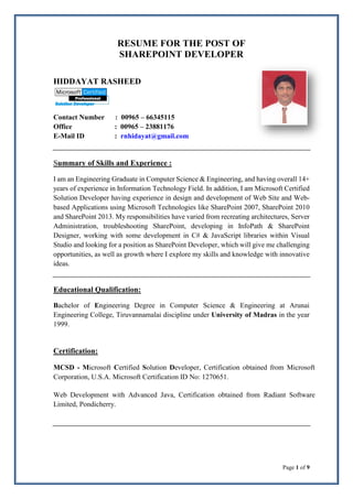 Page 1 of 9
RESUME FOR THE POST OF
SHAREPOINT DEVELOPER
HIDDAYAT RASHEED
Contact Number : 00965 – 66345115
Office : 00965 – 23881176
E-Mail ID : rnhidayat@gmail.com
Summary of Skills and Experience :
I am an Engineering Graduate in Computer Science & Engineering, and having overall 14+
years of experience in Information Technology Field. In addition, I am Microsoft Certified
Solution Developer having experience in design and development of Web Site and Web-
based Applications using Microsoft Technologies like SharePoint 2007, SharePoint 2010
and SharePoint 2013. My responsibilities have varied from recreating architectures, Server
Administration, troubleshooting SharePoint, developing in InfoPath & SharePoint
Designer, working with some development in C# & JavaScript libraries within Visual
Studio and looking for a position as SharePoint Developer, which will give me challenging
opportunities, as well as growth where I explore my skills and knowledge with innovative
ideas.
Educational Qualification:
Bachelor of Engineering Degree in Computer Science & Engineering at Arunai
Engineering College, Tiruvannamalai discipline under University of Madras in the year
1999.
Certification:
MCSD - Microsoft Certified Solution Developer, Certification obtained from Microsoft
Corporation, U.S.A. Microsoft Certification ID No: 1270651.
Web Development with Advanced Java, Certification obtained from Radiant Software
Limited, Pondicherry.
 
