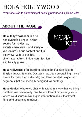 HOLA HOLLYWOOD
"Your one stop to entertainment news, glamour and la Dolce Vita"
MEDIA
KIT
ABOUT THE PAGE
HolaHollywood.com is a fun
and dynamic bilingual online
source for movies, tv,
entertainment news, and lifestyle.
We feature unique content and fun
Interviews with celebrities,
cinematographers, influencers, fashion
and beauty gurus.
Hola Hollywood targets Bilingual people, that speak both
English and/or Spanish. Our team has been entertaining movie
lovers for more than a decade, and have created unique tab
segments that are specially designed for our target.
Hola Movies, where we chat with actors in a way that we bring
out their true personality;  We have different movie segments
where we discuss movies, give information about that latest
films and upcoming releases.
 