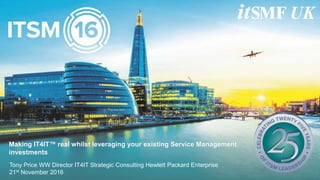 Making IT4IT™ real whilst leveraging your existing Service Management
investments
Tony Price WW Director IT4IT Strategic Consulting Hewlett Packard Enterprise
21st November 2016
 