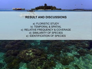 RESULT AND DISCUSSIONS
a) FLORISTIC STUDY
b) TEMPORAL & SPATIAL
c) RELATIVE FREQUENCY & COVERAGE
d) SIMILARITY OF SPECIES
e) IDENTIFICATION OF SPECIES
 