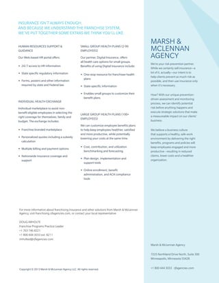 Copyright © 2013 Marsh & McLennan Agency LLC. All rights reserved.
Human resources Support &
Guidance
Our Web-based HR portal offers:
•• 24/7 access to HR information
•• State specific regulatory information
•• Forms, posters and other information
required by state and Federal law.
Individual Health Exchange
Individual marketplace to assist non-
benefit eligible employees in selecting the
right coverage for themselves, family and
budget. The exchange includes:
•• Franchise branded marketplace
•• Personalized quotes including a subsidy
calculation
•• Multiple billing and payment options
•• Nationwide insurance coverage and
support
Small group health plans (2-99
employees)
Our partner, Digital Insurance, offers
all health care options for small groups.
Benefits of using Digital Insurance include:
•• One-stop resource for franchisee health
plans
•• State-specific information
•• Enables small groups to customize their
benefit plans
Large group health plans (100+
employees)
We can customize employee benefits plans
to help keep employees healthier, satisfied
and more productive, while potentially
lowering your costs at the same time.
•• Cost, contribution, and utilization
benchmarking and forecasting
•• Plan design, implementation and
support tools
•• Online enrollment, benefit
administration, and ACA compliance
tools
Marsh &
McLennan
Agency
We’re your risk prevention partner.
While we certainly sell insurance—a
lot of it, actually—our intent is to
help clients prevent as much risk as
possible, and then use insurance only
when it’s necessary.
How? With our unique prevention-
driven assessment and monitoring
process, we can identify potential
risk before anything happens and
execute strategic solutions that make
a measureable impact on our clients’
business.
We believe a business culture
that supports a healthy, safe work
environment by delivering the right
benefits, programs and policies will
keep employees engaged and more
productive - resulting in reduced
claims, lower costs and a healthier
organization.
Marsh & McLennan Agency
7225 Northland Drive North, Suite 300
Minneapolis, Minnesota 55428
+1 800 444 3033 rjfagencies.com
For more information about franchising insurance and other solutions from Marsh & McLennan
Agency, visit franchising.rjfagencies.com, or contact your local representative.
Doug Imholte				
Franchise Programs Practice Leader			
+1 763 746 8221
+1 800 444 3033 ext. 8211
imholted@rjfagencies.com	
INSURANCE ISN’T ALWAYS ENOUGH.
AND BECAUSE WE UNDERSTAND THE FRANCHISE SYSTEM,
WE’VE PUT TOGETHER SOME EXTRAS WE THINK YOU’LL LIKE.
 