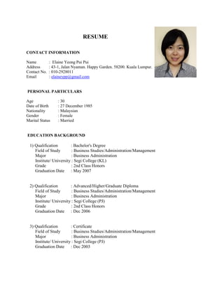 RESUME
CONTACT INFORMATION
Name : Elaine Yeong Pui Pui
Address : 43-1, Jalan Nyaman. Happy Garden. 58200. Kuala Lumpur.
Contact No. : 010-2928011
Email : elaineypp@gmail.com
PERSONAL PARTICULARS
Age : 30
Date of Birth : 27 December 1985
Nationality : Malaysian
Gender : Female
Marital Status : Married
EDUCATION BACKGROUND
1) Qualification : Bachelor's Degree
Field of Study : Business Studies/Administration/Management
Major : Business Administration
Institute/ University : Segi College (KL)
Grade : 2nd Class Honors
Graduation Date : May 2007
2) Qualification : Advanced/Higher/Graduate Diploma
Field of Study : Business Studies/Administration/Management
Major : Business Administration
Institute/ University : Segi College (PJ)
Grade : 2nd Class Honors
Graduation Date : Dec 2006
3) Qualification : Certificate
Field of Study : Business Studies/Administration/Management
Major : Business Administration
Institute/ University : Segi College (PJ)
Graduation Date : Dec 2003
 