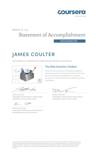coursera.org
Statement of Accomplishment
WITH DISTINCTION
MARCH 08, 2015
JAMES COULTER
HAS SUCCESSFULLY COMPLETED THE JOHNS HOPKINS UNIVERSITY'S OFFERING OF
The Data Scientist’s Toolbox
Overview of the data, questions, & tools that data analysts &
scientists work with. It is a conceptual introduction to the ideas
behind turning data into knowledge as well as a practical
introduction to tools like version control, markdown, git, GitHub,
R, and RStudio.
JEFFREY LEEK, PHD
DEPARTMENT OF BIOSTATISTICS, JOHNS HOPKINS
BLOOMBERG SCHOOL OF PUBLIC HEALTH
ROGER D. PENG, PHD
DEPARTMENT OF BIOSTATISTICS, JOHNS HOPKINS
BLOOMBERG SCHOOL OF PUBLIC HEALTH
BRIAN CAFFO, PHD, MS
DEPARTMENT OF BIOSTATISTICS, JOHNS HOPKINS
BLOOMBERG SCHOOL OF PUBLIC HEALTH
PLEASE NOTE: THE ONLINE OFFERING OF THIS CLASS DOES NOT REFLECT THE ENTIRE CURRICULUM OFFERED TO STUDENTS ENROLLED AT
THE JOHNS HOPKINS UNIVERSITY. THIS STATEMENT DOES NOT AFFIRM THAT THIS STUDENT WAS ENROLLED AS A STUDENT AT THE JOHNS
HOPKINS UNIVERSITY IN ANY WAY. IT DOES NOT CONFER A JOHNS HOPKINS UNIVERSITY GRADE; IT DOES NOT CONFER JOHNS HOPKINS
UNIVERSITY CREDIT; IT DOES NOT CONFER A JOHNS HOPKINS UNIVERSITY DEGREE; AND IT DOES NOT VERIFY THE IDENTITY OF THE
STUDENT.
 