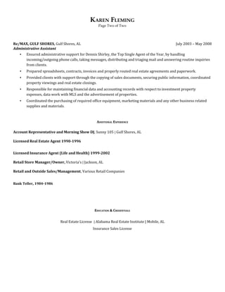 KAREN FLEMING
Page Two of Two
Re/MAX, GULF SHORES, ​Gulf Shores, AL July 2003 – May 2008
Administrative Assistant
▪ Ensured administrative support for Dennis Shirley, the Top Single Agent of the Year, by handling
incoming/outgoing phone calls, taking messages, distributing and triaging mail and answering routine inquiries
from clients.
▪ Prepared spreadsheets, contracts, invoices and properly routed real estate agreements and paperwork.
▪ Provided clients with support through the copying of sales documents, securing public information, coordinated
property viewings and real estate closings.
▪ Responsible for maintaining financial data and accounting records with respect to investment property
expenses, data work with MLS and the advertisement of properties.
▪ Coordinated the purchasing of required office equipment, marketing materials and any other business related
supplies and materials.
ADDITIONAL EXPERIENCE
Account Representative and Morning Show DJ​​, Sunny 105​ ​| ​Gulf Shores, AL
Licensed Real Estate Agent 1990-1996
Licensed Insurance Agent (Life and Health) 1999-2002
Retail Store Manager/Owner, ​Victoria’s​ ​| ​Jackson, AL
Retail and Outside Sales/Management​, Various Retail Companies
Bank​ ​Teller​, ​1984​-​1986
EDUCATION & CREDENTIALS
Real Estate License ​ ​| ​Alabama Real Estate Institute | Mobile, AL
Insurance Sales License
 
