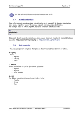 Initiation au langage PHP Page 11 sur 72
__________________________________________________________________________
Cours réalisé par Mr Nabeledi Ouattara *** Développeur Web*** Edition 2009
Les deux adresses ci-dessus représentant votre machine locale.
3.3. Editer votre site
Pour créer votre site web dynamique avec WampServer, il vous suffit de déposer vos créations
dans le sous-répertoire www/ de wamp/ depuis la racine du disque d’intallation.
Par exemple créez un fichier phpinfo.php texte contenant le texte suivant :
<?
phpinfo();
?>
Déposez-le dans le sous répertoire /www. Vous pouvez désormais visualiser le résultat à l'adresse
suivante: http://localhost/phpinfo.php ou http://127.0.0.1/phpinfo.php
3.4. Autres outils
Des packages peuvent remplacer WampServer et sont laissés à l’appréciation du lecteur.
EasyPhp
Inclu :
• Apache
• MySQL
• PHP
XAMPP
Uune "distribution" d'Apache qui contient également
• Apache
• MySQL
• PHP et PERL
LAMP
Sur Linux mais disponible aussi pour windows inclut
• Apache
• Mysql
• Php
 