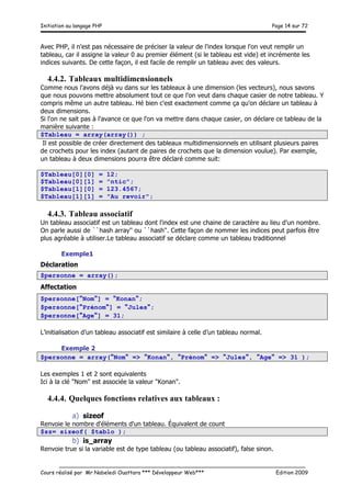 Initiation au langage PHP Page 14 sur 72
__________________________________________________________________________
Cours réalisé par Mr Nabeledi Ouattara *** Développeur Web*** Edition 2009
Avec PHP, il n'est pas nécessaire de préciser la valeur de l'index lorsque l'on veut remplir un
tableau, car il assigne la valeur 0 au premier élément (si le tableau est vide) et incrémente les
indices suivants. De cette façon, il est facile de remplir un tableau avec des valeurs.
4.4.2. Tableaux multidimensionnels
Comme nous l'avons déjà vu dans sur les tableaux à une dimension (les vecteurs), nous savons
que nous pouvons mettre absolument tout ce que l'on veut dans chaque casier de notre tableau. Y
compris même un autre tableau. Hé bien c'est exactement comme ça qu'on déclare un tableau à
deux dimensions.
Si l'on ne sait pas à l'avance ce que l'on va mettre dans chaque casier, on déclare ce tableau de la
manière suivante :
$Tableau = array(array()) ;
Il est possible de créer directement des tableaux multidimensionnels en utilisant plusieurs paires
de crochets pour les index (autant de paires de crochets que la dimension voulue). Par exemple,
un tableau à deux dimensions pourra être déclaré comme suit:
$Tableau[0][0] = 12;
$Tableau[0][1] = "ntic";
$Tableau[1][0] = 123.4567;
$Tableau[1][1] = "Au revoir";
4.4.3. Tableau associatif
Un tableau associatif est un tableau dont l'index est une chaine de caractère au lieu d'un nombre.
On parle aussi de ``hash array'' ou ``hash''. Cette façon de nommer les indices peut parfois être
plus agréable à utiliser.Le tableau associatif se déclare comme un tableau traditionnel
Exemple1
Déclaration
$personne = array();
Affectation
$personne["Nom"] = "Konan";
$personne["Prénom"] = "Jules";
$personne["Age"] = 31;
L’initialisation d’un tableau associatif est similaire à celle d’un tableau normal.
Exemple 2
$personne = array("Nom" => "Konan", "Prénom" => "Jules", "Age" => 31 );
Les exemples 1 et 2 sont equivalents
Ici à la clé "Nom" est associée la valeur "Konan".
4.4.4. Quelques fonctions relatives aux tableaux :
a) sizeof
Renvoie le nombre d'éléments d'un tableau. Équivalent de count
$sz= sizeof( $tablo );
b) is_array
Renvoie true si la variable est de type tableau (ou tableau associatif), false sinon.
 