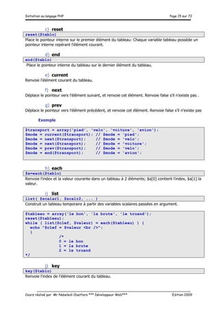 Initiation au langage PHP Page 15 sur 72
__________________________________________________________________________
Cours réalisé par Mr Nabeledi Ouattara *** Développeur Web*** Edition 2009
c) reset
reset($tablo)
Place le pointeur interne sur le premier élément du tableau: Chaque variable tableau possède un
pointeur interne repérant l'élément courant.
d) end
end($tablo)
Place le pointeur interne du tableau sur le dernier élément du tableau.
e) current
Renvoie l'élément courant du tableau.
f) next
Déplace le pointeur vers l'élément suivant, et renvoie cet élément. Renvoie false s’il n'existe pas .
g) prev
Déplace le pointeur vers l'élément précédent, et renvoie cet élément. Renvoie false s’il n'existe pas
Exemple
$transport = array('pied', 'velo', 'voiture', 'avion');
$mode = current($transport); // $mode = 'pied';
$mode = next($transport); // $mode = 'velo';
$mode = next($transport); // $mode = 'voiture';
$mode = prev($transport); // $mode = 'velo';
$mode = end($transport); // $mode = 'avion';
h) each
$a=each($tablo)
Renvoie l'index et la valeur courante dans un tableau à 2 éléments; $a[0] contient l'index, $a[1] la
valeur.
i) list
list( $scalar1, $scalr2, ... )
Construit un tableau temporaire à partir des variables scalaires passées en argument.
$tableau = array('le bon', 'la brute', 'le truand');
reset($tableau);
while ( list($clef, $valeur) = each($tableau) ) {
echo "$clef = $valeur <br />";
}
/*
0 = le bon
1 = la brute
2 = le truand
*/
j) key
key($tablo)
Renvoie l'index de l'élément courant du tableau.
 