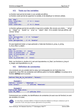 Initiation au langage PHP Page 16 sur 72
__________________________________________________________________________
Cours réalisé par Mr Nabeledi Ouattara *** Développeur Web*** Edition 2009
4.5. Tests sur les variables
La fonction isset permet de tester si une variable est définie.
La fonction unset permet de supprimer la variable, et de désallouer la mémoire utilisée.
$a= "php";
echo isset($a); // => 1 (vrai)
unset($a);
echo isset($a); // => 0 (faux)
La fonction gettype permet de connaître le type de la variable. Elle renvoie une chaîne : ``string''
ou ``integer'' ou ``double'' ou ``array'' ou ``object''. Note : Si la variable n'est pas définie, elle
renvoie "string"
$a= 12;
echo gettype($a) ; // => "integer"
$a= $a / 10;
echo gettype($a) ; // => "double"
On peut également tester un type particulier a l'aide des fonctions is_array, is_string,
is_int,is_float, is_object .
$a= 123;
echo is_int($a); // (vrai)
echo is_double($a); // (faux)
echo is_string($a) // (faux)
$a += 0.5;;
echo is_float($a); // (vrai)
Note: Les fonctions is_double et id_real sont équivalentes a is_float. Les fonctions is_long et
is_integer sont équivalentes a is_int.
4.6. Définition de constantes
Une constante est une variable dont la valeur est inchangeable lors de l'exécution d'un
programme. Avec PHP, les constantes sont définies grâce à la fonction define(). la syntaxe de la
fonction define() est la suivante:
define("Nom_de_la_variable", Valeur);
Exemple 1
define(‘’auteur’’,’’Nabeledi’’);
echo auteur; // affiche ‘Nabeledi’
Exemple 2
define(MY_YEAR,2010);
echo MY_YEAR; // affiche 2010
Contrairement aux variables, les identificateurs de constantes (et aussi ceux de fonction) ne sont
pas sensibles à la casse.
Le nom d'une constante définie à l'aide de la fonction define() ne doit pas commencer par le
caractère $ (de cette façon aucune affectation n'est possible).
 